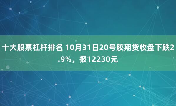 十大股票杠杆排名 10月31日20号胶期货收盘下跌2.9%，报12230元