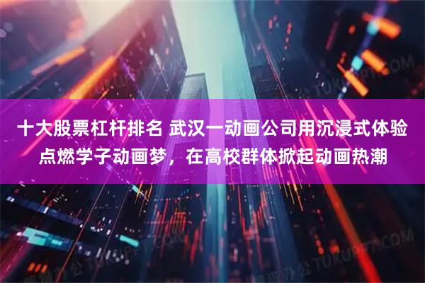 十大股票杠杆排名 武汉一动画公司用沉浸式体验点燃学子动画梦，在高校群体掀起动画热潮