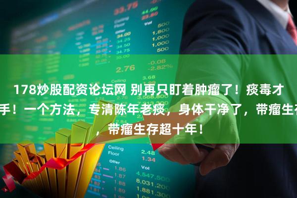 178炒股配资论坛网 别再只盯着肿瘤了！痰毒才是幕后黑手！一个方法，专清陈年老痰，身体干净了，带瘤生存超十年！