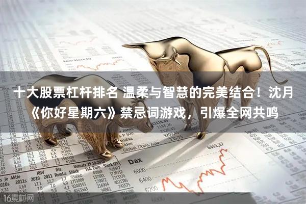 十大股票杠杆排名 温柔与智慧的完美结合！沈月《你好星期六》禁忌词游戏，引爆全网共鸣