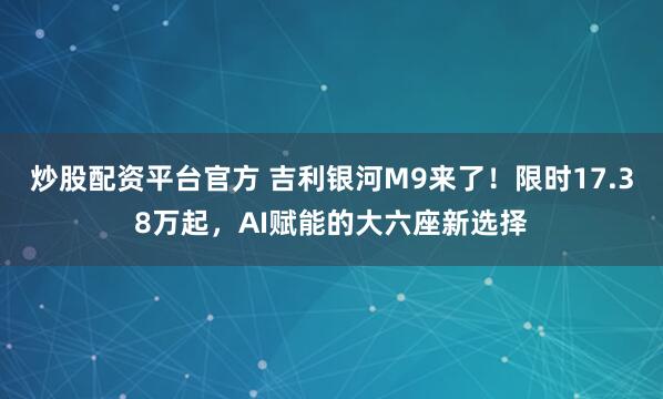 炒股配资平台官方 吉利银河M9来了！限时17.38万起，AI赋能的大六座新选择