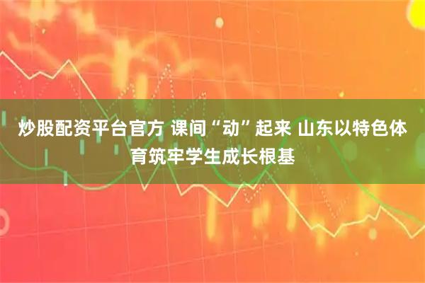 炒股配资平台官方 课间“动”起来 山东以特色体育筑牢学生成长根基