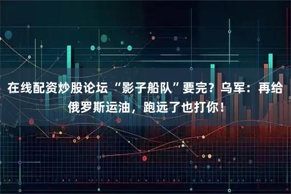 在线配资炒股论坛 “影子船队”要完?乌军:再给俄罗斯运油,跑远了也打你!