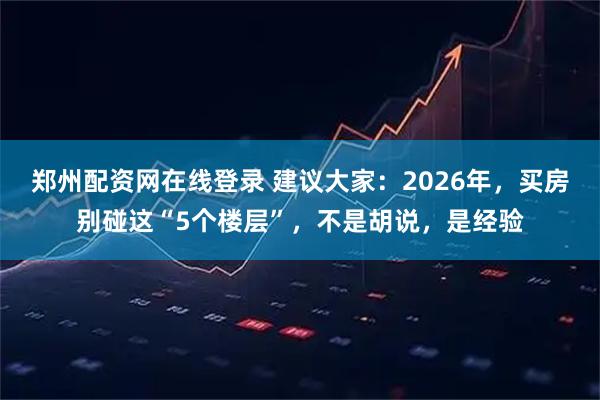 郑州配资网在线登录 建议大家：2026年，买房别碰这“5个楼层”，不是胡说，是经验