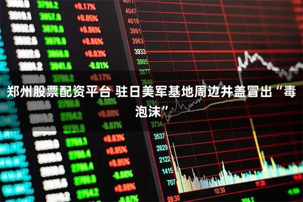 郑州股票配资平台 驻日美军基地周边井盖冒出“毒泡沫”