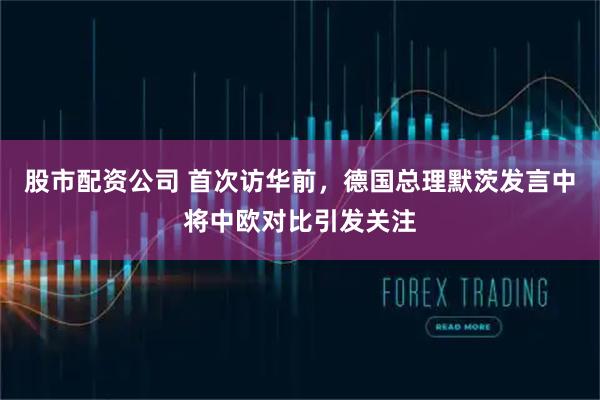 股市配资公司 首次访华前，德国总理默茨发言中将中欧对比引发关注
