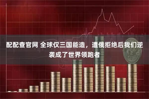 配配查官网 全球仅三国能造，遭俄拒绝后我们逆袭成了世界领跑者