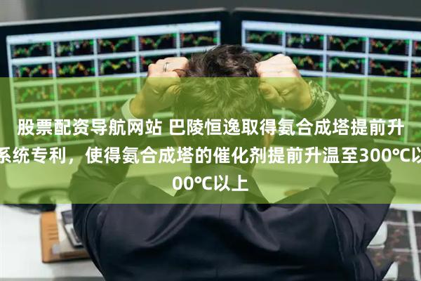 股票配资导航网站 巴陵恒逸取得氨合成塔提前升温系统专利，使得氨合成塔的催化剂提前升温至300℃以上