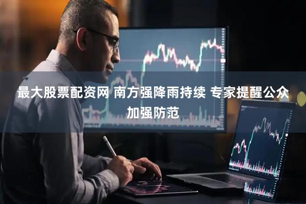 最大股票配资网 南方强降雨持续 专家提醒公众加强防范