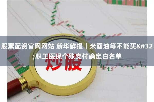 股票配资官网网站 新华鲜报|米面油等不能买 职工医保个账支付确定白名单