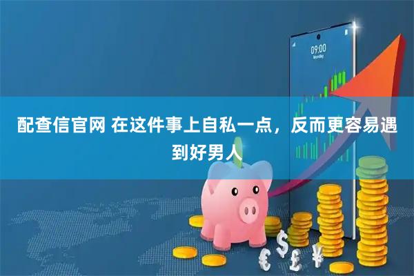 配查信官网 在这件事上自私一点，反而更容易遇到好男人
