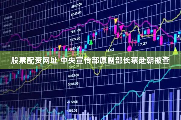 股票配资网址 中央宣传部原副部长蔡赴朝被查