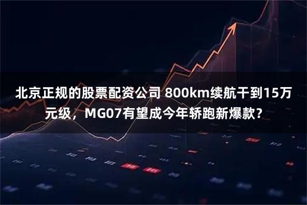 北京正规的股票配资公司 800km续航干到15万元级，MG07有望成今年轿跑新爆款？