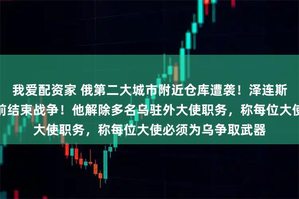 我爱配资家 俄第二大城市附近仓库遭袭！泽连斯基：争取今年秋季前结束战争！他解除多名乌驻外大使职务，称每位大使必须为乌争取武器