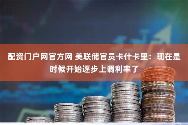 配资门户网官方网 美联储官员卡什卡里：现在是时候开始逐步上调利率了